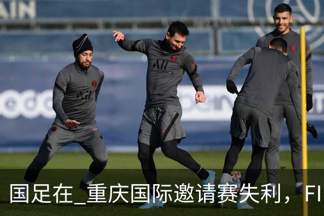 国足在 重庆国际邀请赛失利，FIFA积分骤降至世界第95位