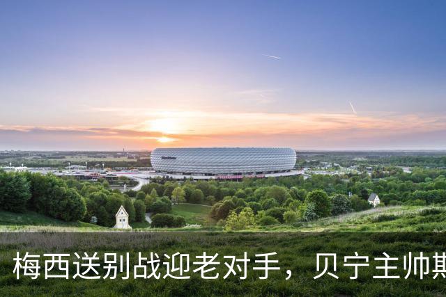 梅西送别战迎老对手，贝宁主帅期待签名重温旧梦